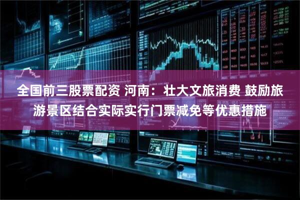 全国前三股票配资 河南：壮大文旅消费 鼓励旅游景区结合实际实行门票减免等优惠措施