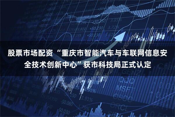 股票市场配资 “重庆市智能汽车与车联网信息安全技术创新中心”获市科技局正式认定