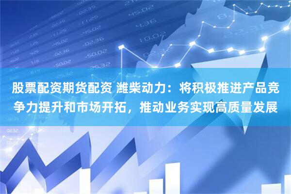 股票配资期货配资 潍柴动力：将积极推进产品竞争力提升和市场开拓，推动业务实现高质量发展