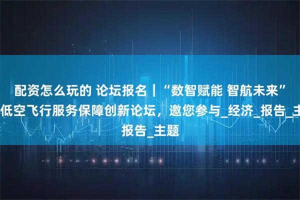 配资怎么玩的 论坛报名｜“数智赋能 智航未来”——低空飞行服务保障创新论坛，邀您参与_经济_报告_主题