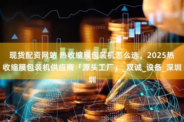 现货配资网站 热收缩膜包装机怎么选，2025热收缩膜包装机供应商「源头工厂」_双诚_设备_深圳