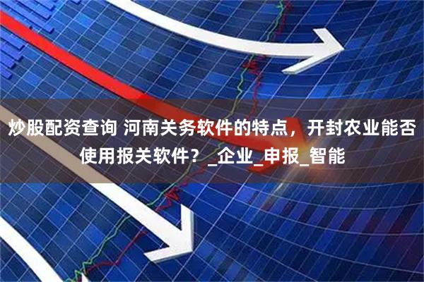 炒股配资查询 河南关务软件的特点，开封农业能否使用报关软件？_企业_申报_智能