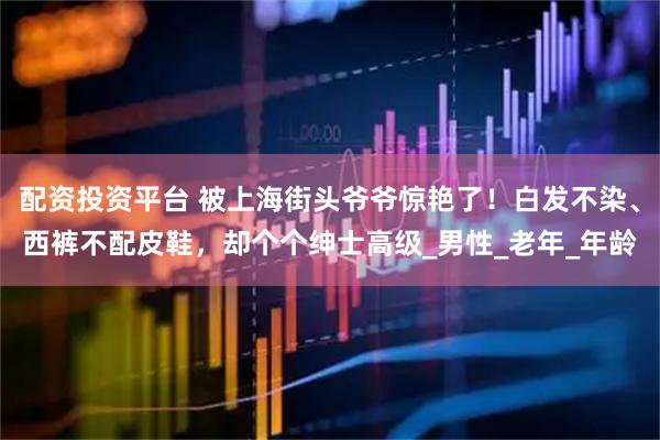 配资投资平台 被上海街头爷爷惊艳了！白发不染、西裤不配皮鞋，却个个绅士高级_男性_老年_年龄