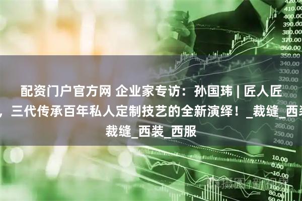 配资门户官方网 企业家专访：孙国玮 | 匠人匠心匠艺，三代传承百年私人定制技艺的全新演绎！_裁缝_西装_西服