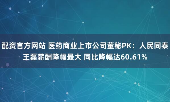 配资官方网站 医药商业上市公司董秘PK：人民同泰王磊薪酬降幅最大 同比降幅达60.61%