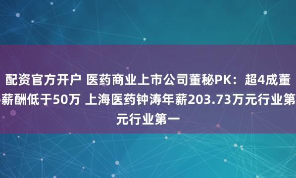 配资官方开户 医药商业上市公司董秘PK：超4成董秘薪酬低于50万 上海医药钟涛年薪203.73万元行业第一
