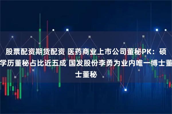 股票配资期货配资 医药商业上市公司董秘PK：硕士学历董秘占比近五成 国发股份李勇为业内唯一博士董秘
