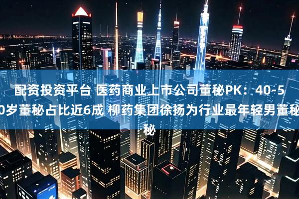 配资投资平台 医药商业上市公司董秘PK：40-50岁董秘占比近6成 柳药集团徐扬为行业最年轻男董秘