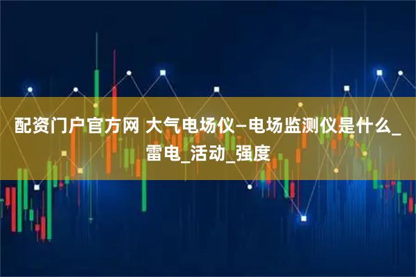配资门户官方网 大气电场仪—电场监测仪是什么_雷电_活动_强度