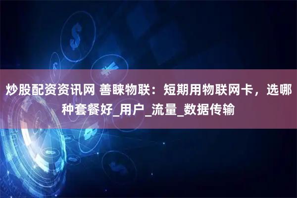 炒股配资资讯网 善睐物联：短期用物联网卡，选哪种套餐好_用户_流量_数据传输