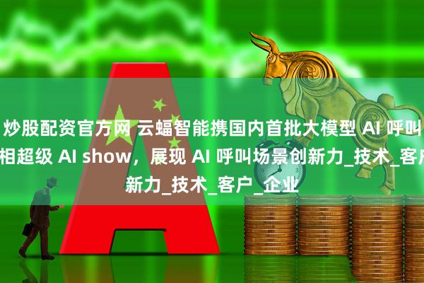 炒股配资官方网 云蝠智能携国内首批大模型 AI 呼叫应用亮相超级 AI show，展现 AI 呼叫场景创新力_技术_客户_企业