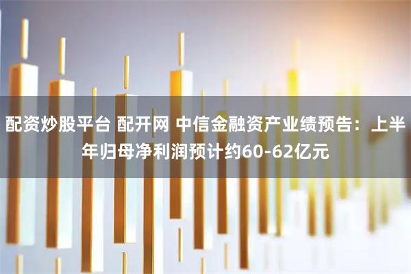 配资炒股平台 配开网 中信金融资产业绩预告：上半年归母净利润预计约60-62亿元