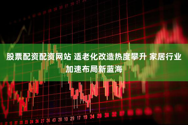 股票配资配资网站 适老化改造热度攀升 家居行业加速布局新蓝海