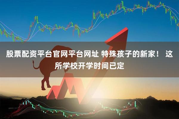 股票配资平台官网平台网址 特殊孩子的新家！ 这所学校开学时间已定