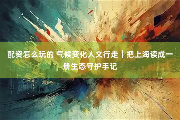 配资怎么玩的 气候变化人文行走｜把上海读成一册生态守护手记
