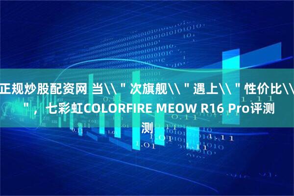 正规炒股配资网 当\＂次旗舰\＂遇上\＂性价比\＂，七彩虹COLORFIRE MEOW R16 Pro评测