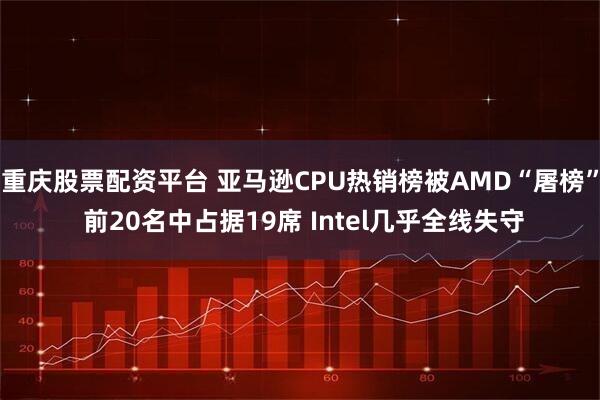 重庆股票配资平台 亚马逊CPU热销榜被AMD“屠榜” 前20名中占据19席 Intel几乎全线失守