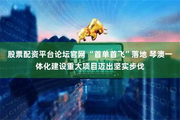 股票配资平台论坛官网 “首单首飞”落地 琴澳一体化建设重大项目迈出坚实步伐